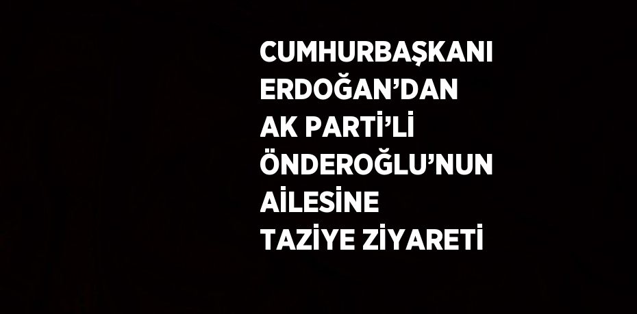 CUMHURBAŞKANI ERDOĞAN’DAN AK PARTİ’Lİ ÖNDEROĞLU’NUN AİLESİNE TAZİYE ZİYARETİ