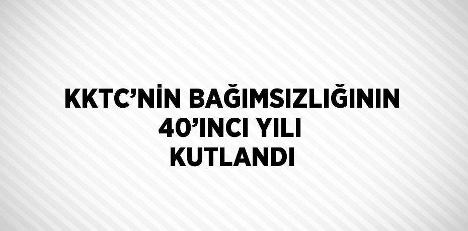 KKTC’NİN BAĞIMSIZLIĞININ 40’INCI YILI KUTLANDI
