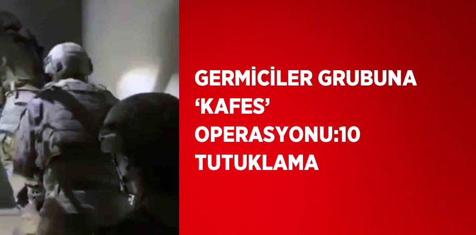 GERMİCİLER GRUBUNA ‘KAFES’ OPERASYONU:10 TUTUKLAMA