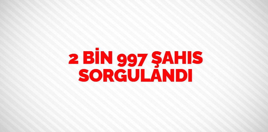 2 BİN 997 ŞAHIS SORGULANDI