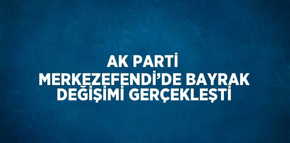 AK PARTİ MERKEZEFENDİ’DE BAYRAK DEĞİŞİMİ GERÇEKLEŞTİ