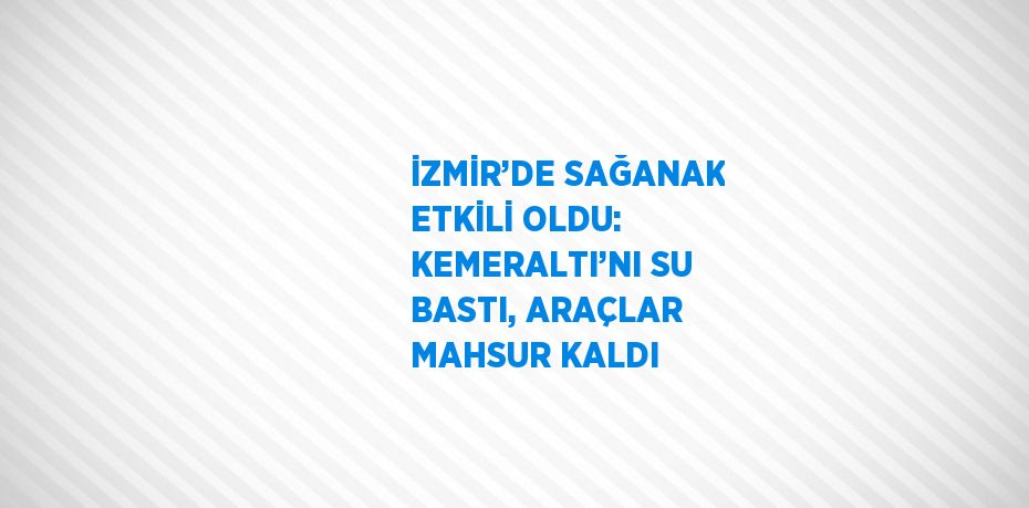 İZMİR’DE SAĞANAK ETKİLİ OLDU: KEMERALTI’NI SU BASTI, ARAÇLAR MAHSUR KALDI