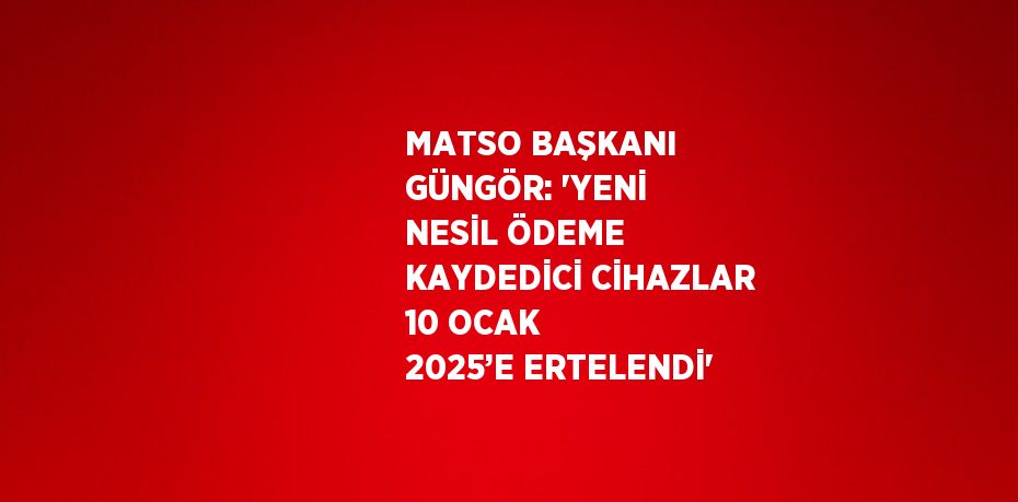 MATSO BAŞKANI GÜNGÖR: 'YENİ NESİL ÖDEME KAYDEDİCİ CİHAZLAR 10 OCAK 2025’E ERTELENDİ'