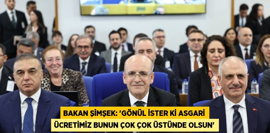 BAKAN ŞİMŞEK: 'GÖNÜL İSTER Kİ ASGARİ ÜCRETİMİZ BUNUN ÇOK ÇOK ÜSTÜNDE OLSUN'