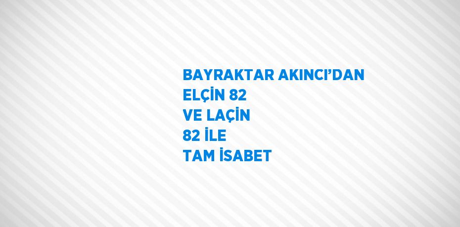 BAYRAKTAR AKINCI’DAN ELÇİN 82 VE LAÇİN 82 İLE TAM İSABET