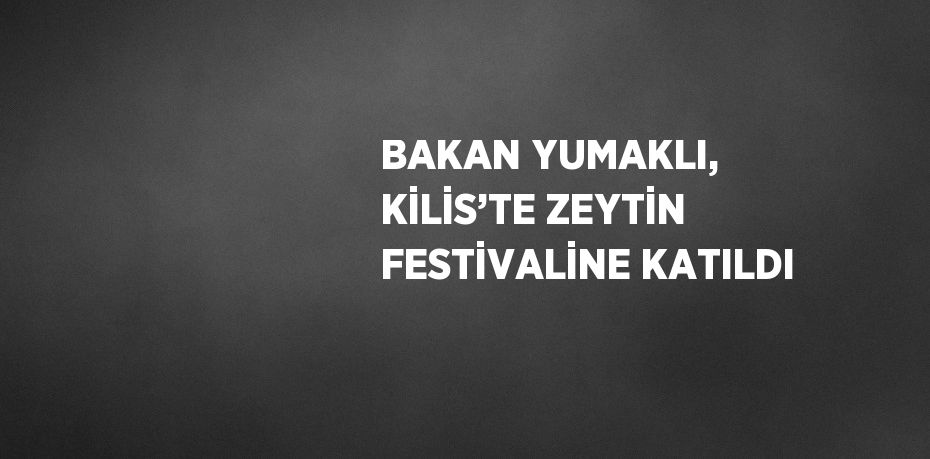 BAKAN YUMAKLI, KİLİS’TE ZEYTİN FESTİVALİNE KATILDI