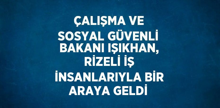 ÇALIŞMA VE SOSYAL GÜVENLİ BAKANI IŞIKHAN, RİZELİ İŞ İNSANLARIYLA BİR ARAYA GELDİ