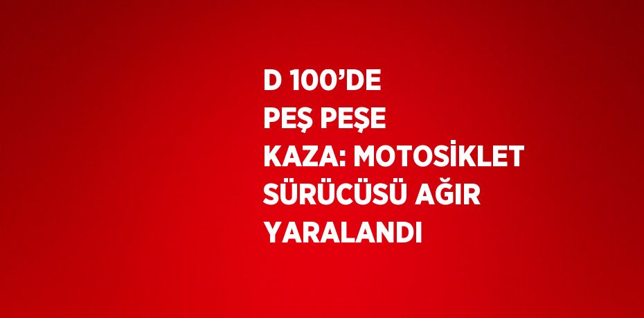 D 100’DE PEŞ PEŞE KAZA: MOTOSİKLET SÜRÜCÜSÜ AĞIR YARALANDI