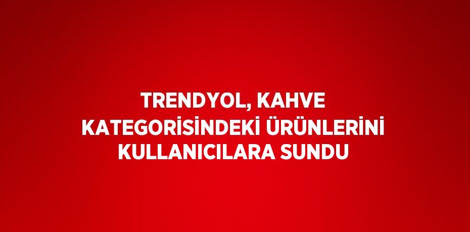 TRENDYOL, KAHVE KATEGORİSİNDEKİ ÜRÜNLERİNİ KULLANICILARA SUNDU