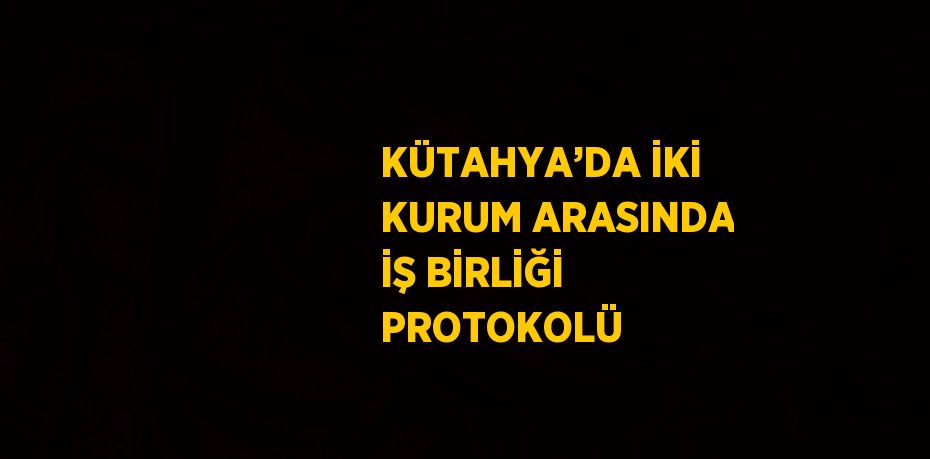 KÜTAHYA’DA İKİ KURUM ARASINDA İŞ BİRLİĞİ PROTOKOLÜ