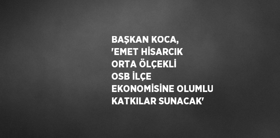 BAŞKAN KOCA, 'EMET HİSARCIK ORTA ÖLÇEKLİ OSB İLÇE EKONOMİSİNE OLUMLU KATKILAR SUNACAK'