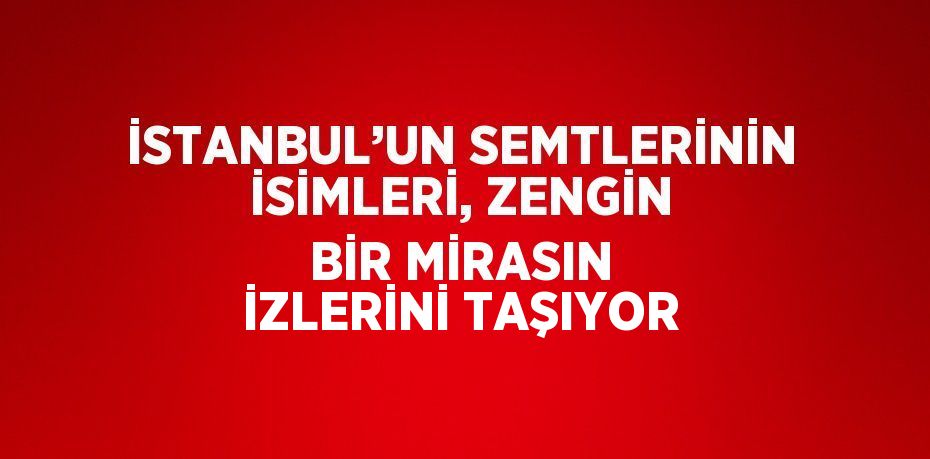 İSTANBUL’UN SEMTLERİNİN İSİMLERİ, ZENGİN BİR MİRASIN İZLERİNİ TAŞIYOR