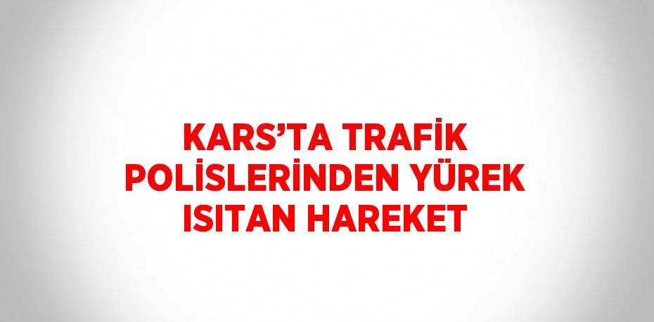 KARS’TA TRAFİK POLİSLERİNDEN YÜREK ISITAN HAREKET