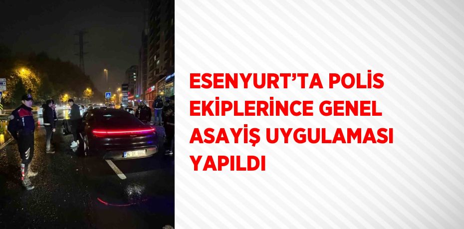 ESENYURT’TA POLİS EKİPLERİNCE GENEL ASAYİŞ UYGULAMASI YAPILDI