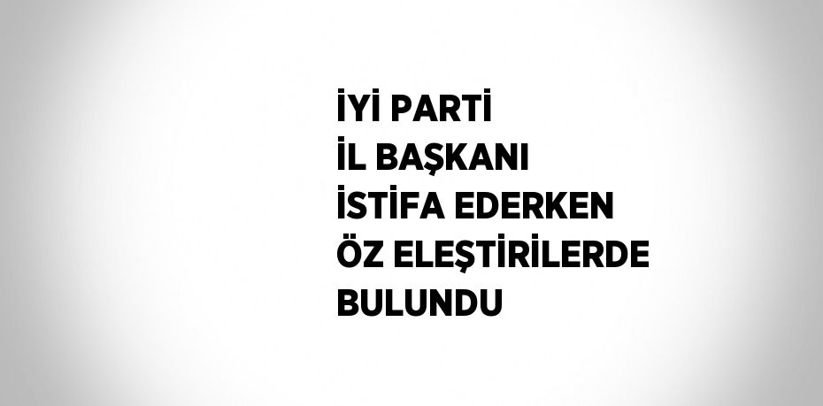 İYİ PARTİ İL BAŞKANI İSTİFA EDERKEN ÖZ ELEŞTİRİLERDE BULUNDU