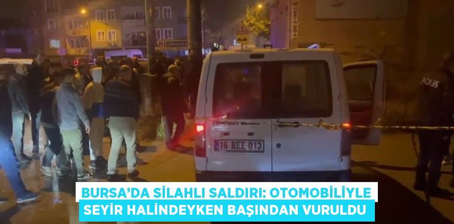 BURSA’DA SİLAHLI SALDIRI: OTOMOBİLİYLE SEYİR HALİNDEYKEN BAŞINDAN VURULDU