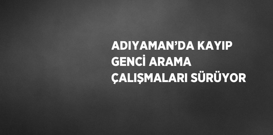 ADIYAMAN’DA KAYIP GENCİ ARAMA ÇALIŞMALARI SÜRÜYOR