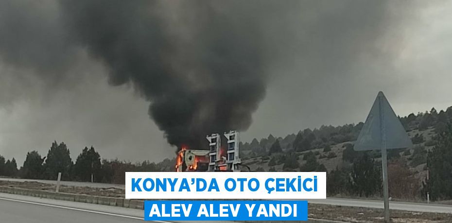 KONYA’DA OTO ÇEKİCİ ALEV ALEV YANDI