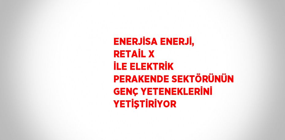 ENERJİSA ENERJİ, RETAİL X İLE ELEKTRİK PERAKENDE SEKTÖRÜNÜN GENÇ YETENEKLERİNİ YETİŞTİRİYOR