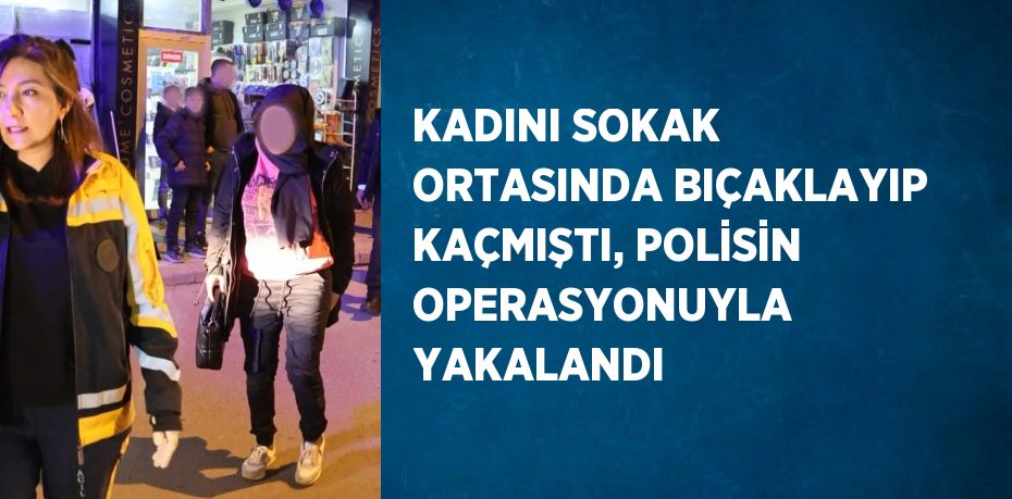 KADINI SOKAK ORTASINDA BIÇAKLAYIP KAÇMIŞTI, POLİSİN OPERASYONUYLA YAKALANDI