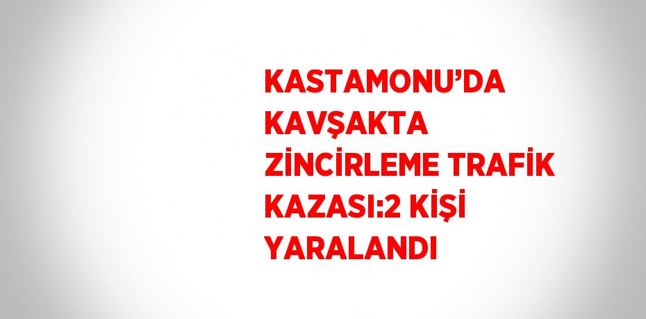 KASTAMONU’DA KAVŞAKTA ZİNCİRLEME TRAFİK KAZASI:2 KİŞİ YARALANDI