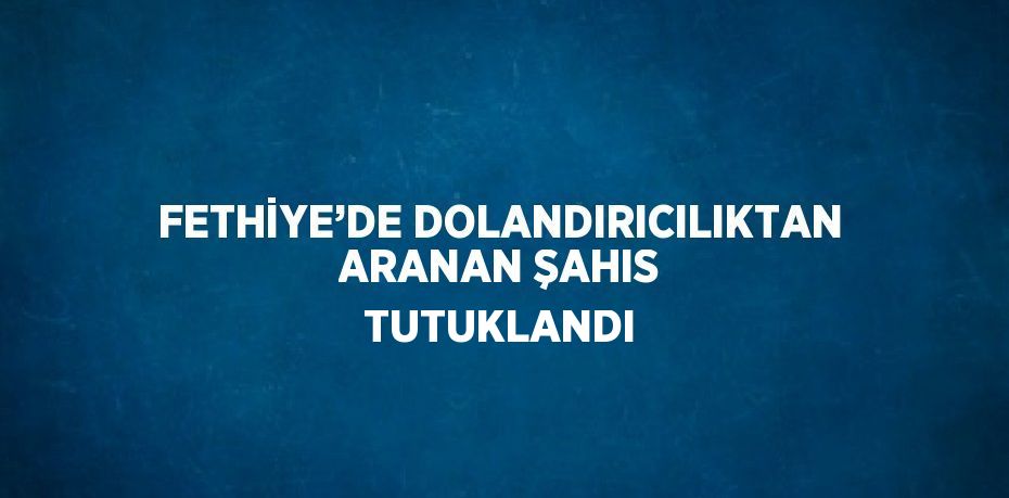 FETHİYE’DE DOLANDIRICILIKTAN ARANAN ŞAHIS TUTUKLANDI