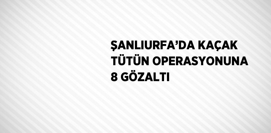 ŞANLIURFA’DA KAÇAK TÜTÜN OPERASYONUNA 8 GÖZALTI