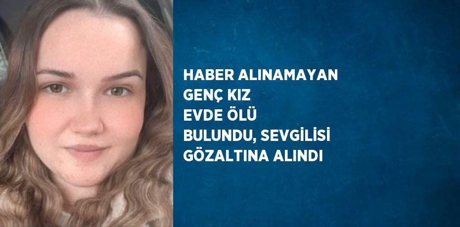 HABER ALINAMAYAN GENÇ KIZ EVDE ÖLÜ BULUNDU, SEVGİLİSİ GÖZALTINA ALINDI