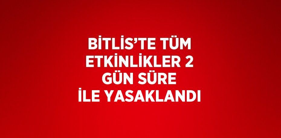 BİTLİS’TE TÜM ETKİNLİKLER 2 GÜN SÜRE İLE YASAKLANDI