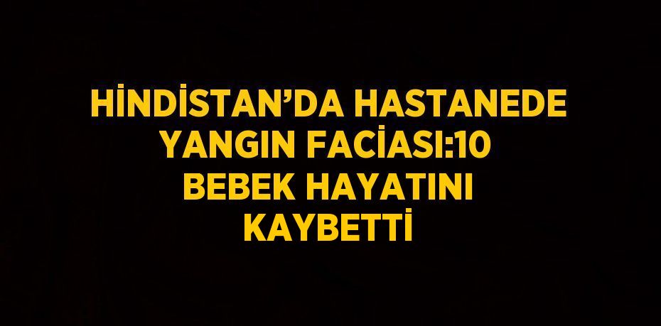 HİNDİSTAN’DA HASTANEDE YANGIN FACİASI:10 BEBEK HAYATINI KAYBETTİ