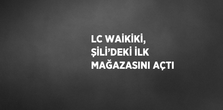 LC WAİKİKİ, ŞİLİ’DEKİ İLK MAĞAZASINI AÇTI