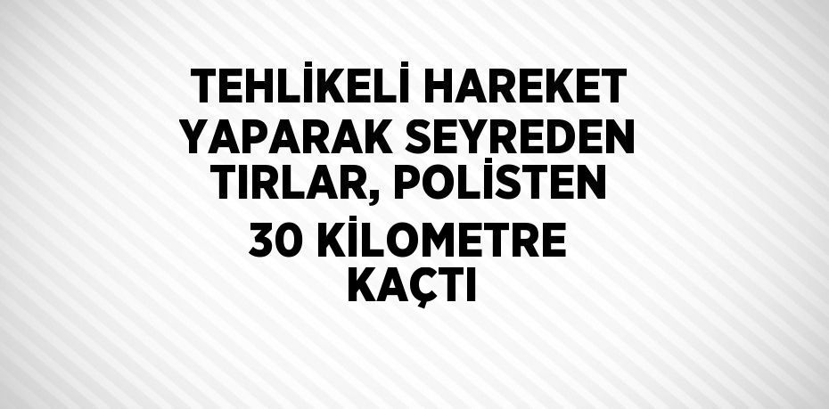 TEHLİKELİ HAREKET YAPARAK SEYREDEN TIRLAR, POLİSTEN 30 KİLOMETRE KAÇTI