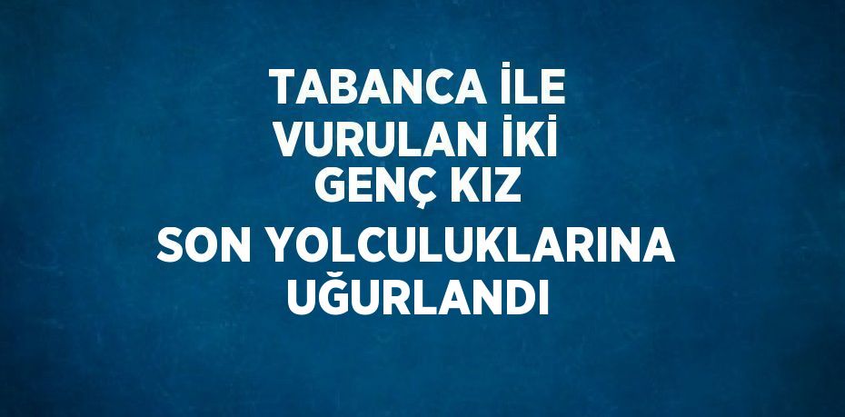 TABANCA İLE VURULAN İKİ GENÇ KIZ SON YOLCULUKLARINA UĞURLANDI