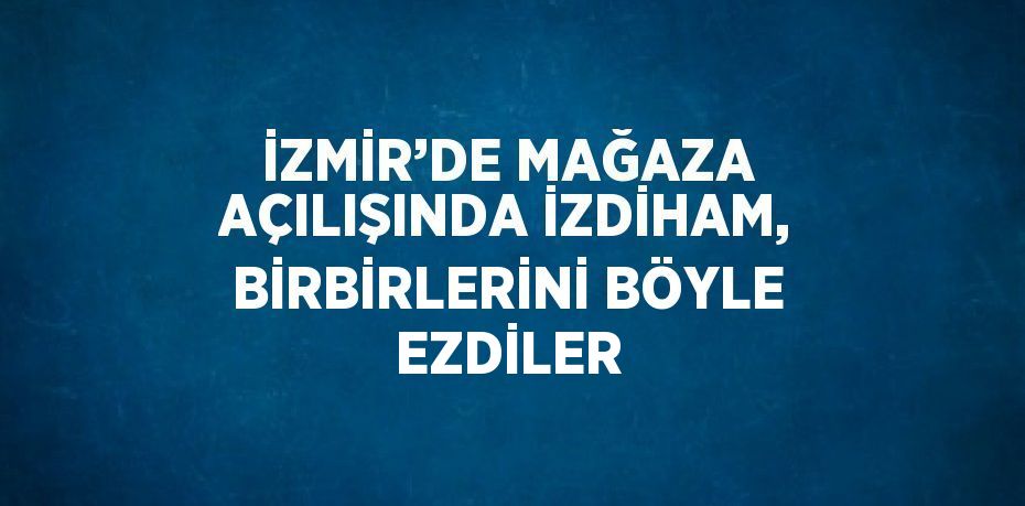 İZMİR’DE MAĞAZA AÇILIŞINDA İZDİHAM, BİRBİRLERİNİ BÖYLE EZDİLER