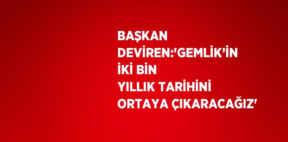 BAŞKAN DEVİREN:'GEMLİK’İN İKİ BİN YILLIK TARİHİNİ ORTAYA ÇIKARACAĞIZ'