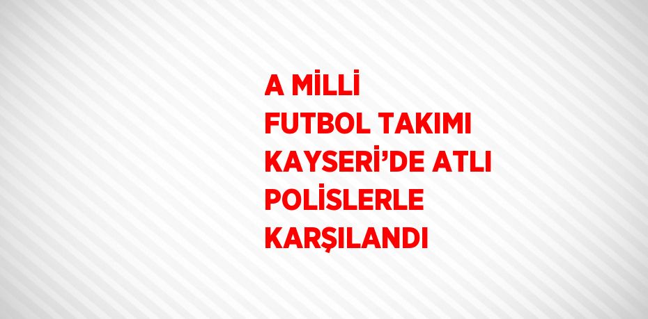 A MİLLİ FUTBOL TAKIMI KAYSERİ’DE ATLI POLİSLERLE KARŞILANDI