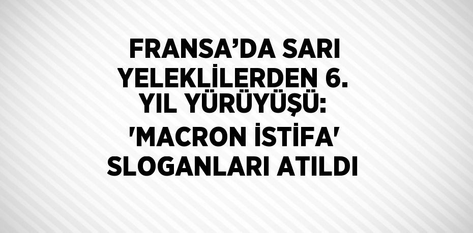 FRANSA’DA SARI YELEKLİLERDEN 6. YIL YÜRÜYÜŞÜ: 'MACRON İSTİFA' SLOGANLARI ATILDI