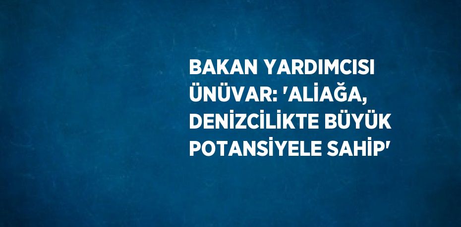 BAKAN YARDIMCISI ÜNÜVAR: 'ALİAĞA, DENİZCİLİKTE BÜYÜK POTANSİYELE SAHİP'