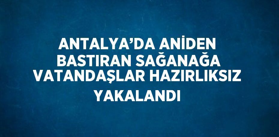 ANTALYA’DA ANİDEN BASTIRAN SAĞANAĞA VATANDAŞLAR HAZIRLIKSIZ YAKALANDI