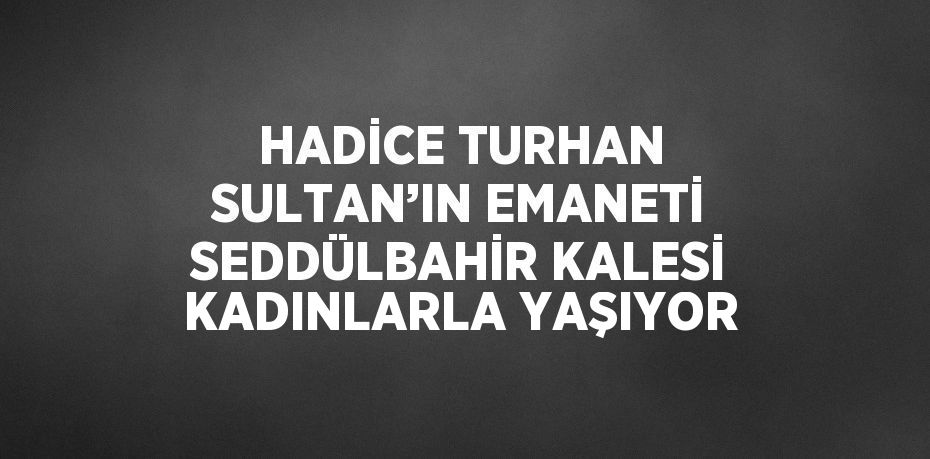 HADİCE TURHAN SULTAN’IN EMANETİ SEDDÜLBAHİR KALESİ KADINLARLA YAŞIYOR