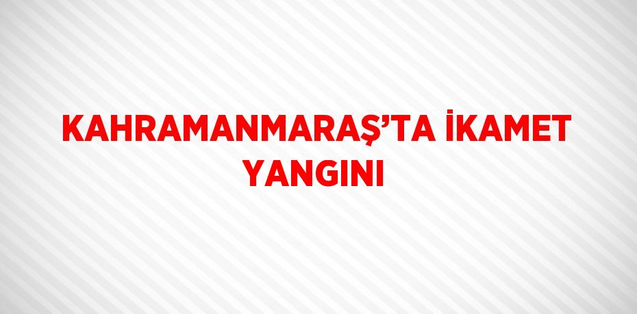 KAHRAMANMARAŞ’TA İKAMET YANGINI