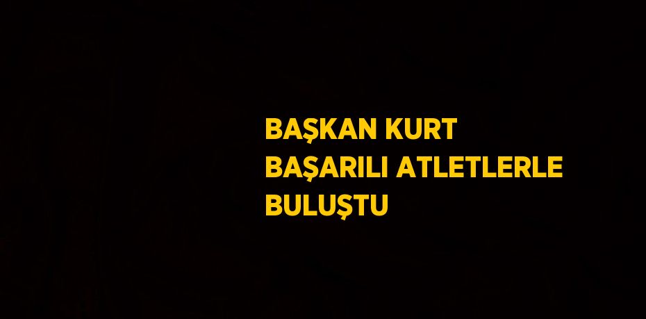 BAŞKAN KURT BAŞARILI ATLETLERLE BULUŞTU