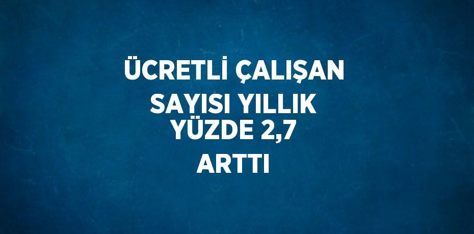 ÜCRETLİ ÇALIŞAN SAYISI YILLIK YÜZDE 2,7 ARTTI