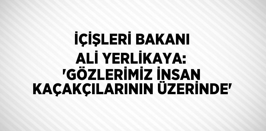 İÇİŞLERİ BAKANI ALİ YERLİKAYA: 'GÖZLERİMİZ İNSAN KAÇAKÇILARININ ÜZERİNDE'