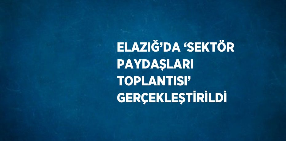 ELAZIĞ’DA ‘SEKTÖR PAYDAŞLARI TOPLANTISI’ GERÇEKLEŞTİRİLDİ