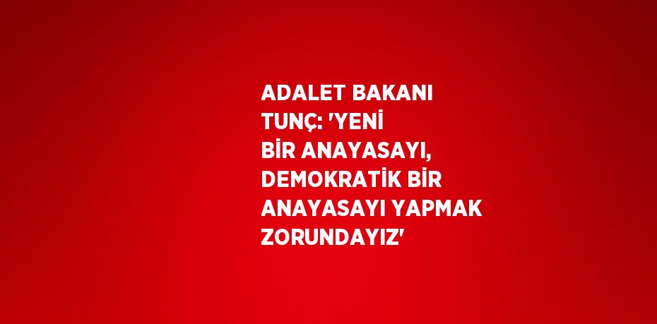 ADALET BAKANI TUNÇ: 'YENİ BİR ANAYASAYI, DEMOKRATİK BİR ANAYASAYI YAPMAK ZORUNDAYIZ'