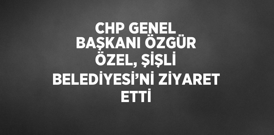 CHP GENEL BAŞKANI ÖZGÜR ÖZEL, ŞİŞLİ BELEDİYESİ’Nİ ZİYARET ETTİ