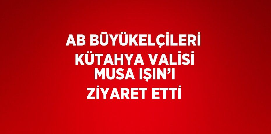 AB BÜYÜKELÇİLERİ KÜTAHYA VALİSİ MUSA IŞIN’I ZİYARET ETTİ