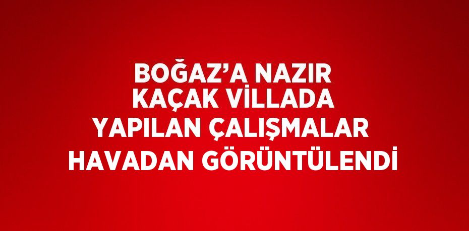 BOĞAZ’A NAZIR KAÇAK VİLLADA YAPILAN ÇALIŞMALAR HAVADAN GÖRÜNTÜLENDİ