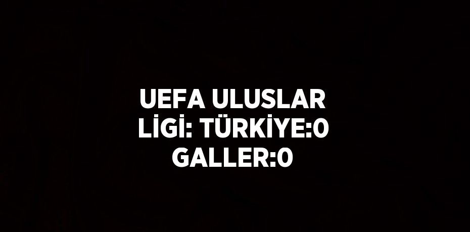 UEFA ULUSLAR LİGİ: TÜRKİYE:0 GALLER:0